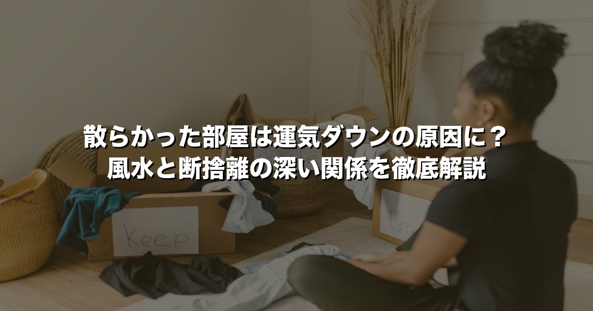 散らかった部屋は運気ダウンの原因に？風水と断捨離の深い関係を徹底解説